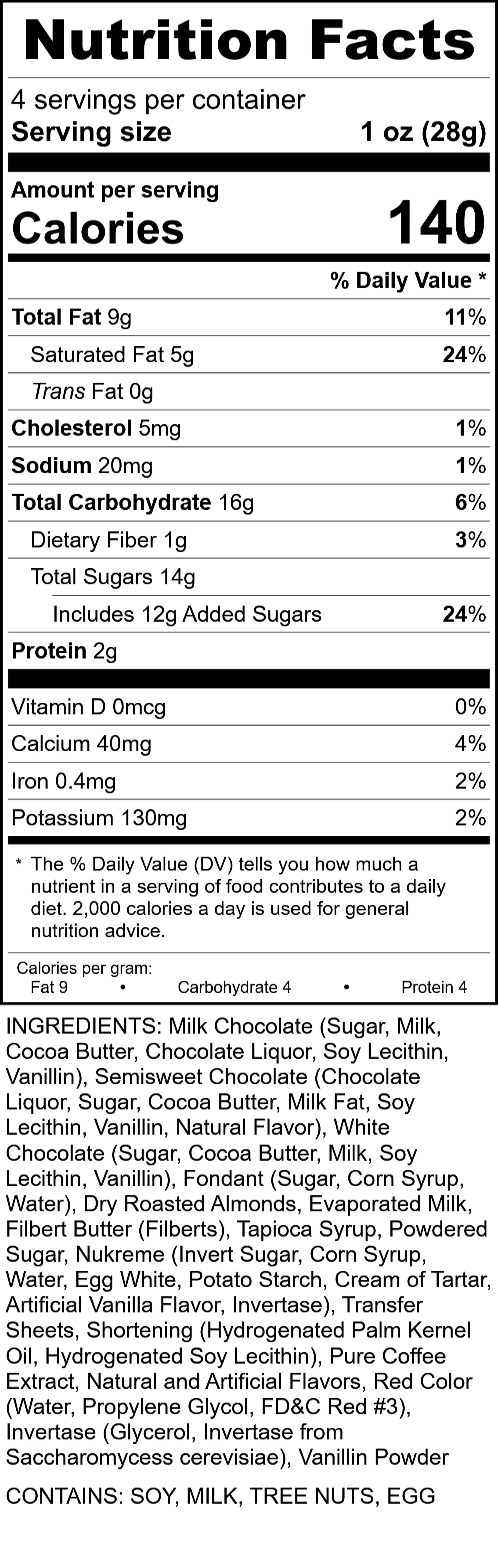 Nutrition Facts - 8pc NYC Box
CONTAINS: SOY, MILK, TREE NUTS, EGG
INGREDIENTS: Milk Chocolate (Sugar, Milk, Cocoa Butter, Chocolate Liquor, Soy Lecithin, Vanillin), Semisweet Chocolate (Chocolate Liquor, Sugar, Cocoa Butter, Milk Fat, Soy Lecithin, Vanillin, Natural Flavor), White Chocolate (Sugar, Cocoa Butter, Milk, Soy Lecithin, Vanillin), Fondant (Sugar, Corn Syrup, Water), Dry Roasted Almonds, Evaporated Milk, Filbert Butter (Filberts), Tapioca Syrup, Powdered Sugar, Nukreme (Invert Sugar, Corn Syrup, Water, Egg White, Potato Starch, Cream of Tartar, Artificial Vanilla Flavor, Invertase), Transfer Sheets, Shortening (Hydrogenated Palm Kernel Oil, Hydrogenated Soy Lecithin), Pure Coffee Extract, Natural and Artificial Flavors, Red Color (Water, Propylene Glycol, FD&C Red #3), Invertase (Glycerol, Invertase from Saccharomycess cerevisiae), Vanillin Powder
4 servings per container Serving size 1 oz (28g)
Amount per serving % Daily Value
Calories 140
Total Fat 9g 11%
Saturated Fat 5g 24%
Trans Fat 0g
Cholesterol 5mg 1%
Sodium 20mg 1%
Total Carbohydrate 16g 6%
Dietary Fiber 1g 3%
Total Sugars 14g 24%
Includes 12g Added Sugars
Protein 2g
Vitamin D 0 mcg %
Calcium 40mg 4%
Iron 0.4mg 2%
Potassium 130mg 2%
Calories per gram: Fat 9, Carbohydrate 4, Protein 4
