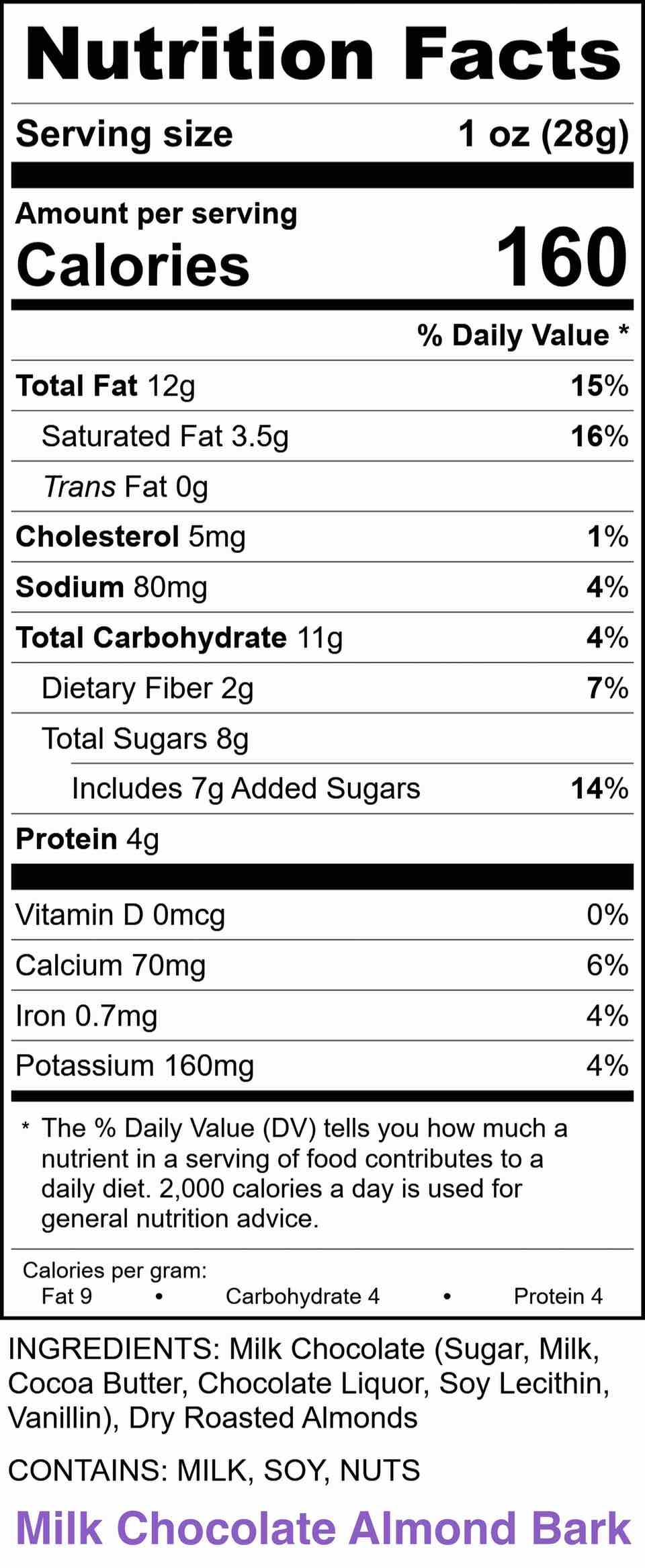 72% DARK ALMOND BARK:
INGREDIENTS: Bittersweet Chocolate (Chocolate Liquor, Sugar, Cocoa Butter, Soy Lecithin - an emulsifier, Vanilla), Dry Roasted Almonds CONTAINS: SOY, NUTS
Li-Lac Chocolates Nutrition Label Almond Bark - 72% Dark Nutrition Facts Servings: 1, Serv. Size: 1 oz (28g), Amount per serving: Calories 160, Total Fat 13g (17% DV), Sat. Fat 4g (21% DV), Trans Fat 0g, Cholest. 0mg (0% DV), Sodium 70mg (3% DV), Total Carb. 10g (4% DV), Fiber 3g (11% DV), Total Sugars 5g (Incl. 4g Added Sugars, 8% DV), Protein 4g, Vit. D 0mcg (0% DV), Calcium 50mg (4% DV), Iron 1.1mg (6% DV), Potas. 200mg (4% DV). INGREDIENTS: Bittersweet Chocolate (Chocolate Liquor, Sugar, Cocoa Butter, Soy Lecithin - an emulsifier, Vanilla), Dry Roasted Almonds CONTAINS: SOY, NUTS