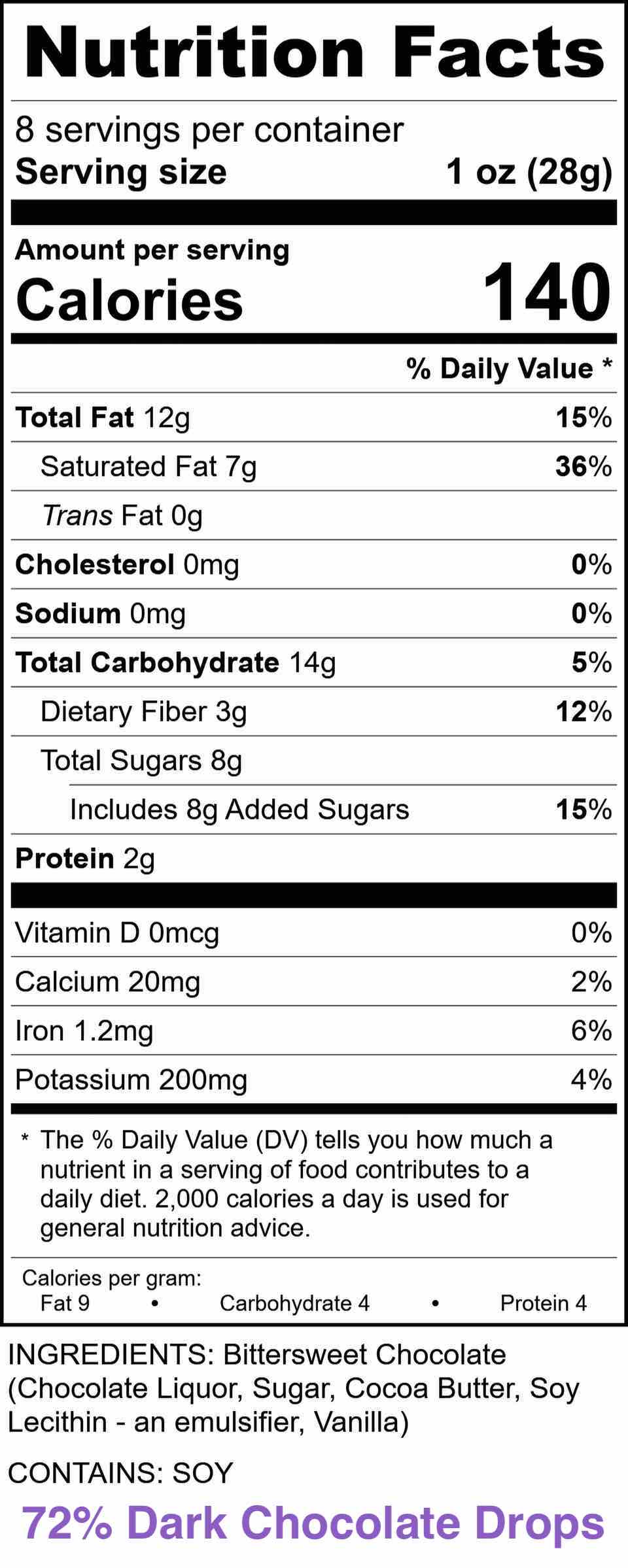 Nutrition Facts - 72% Dark Chocolate Drops
INGREDIENTS: Bittersweet Chocolate (Chocolate Liquor, Sugar, Cocoa Butter, Soy Lecithin-an emulsifier. Vanilla)
CONTAINS: SOY
Serving size 1 oz (28g)
Amount per serving % Daily Value
Calories 140
Total Fat 12g 15%
Saturated Fat 7g 36%
Trans Fat 0g
Cholesterol Omg 0%
Sodium Omg 0%
Total Carbohydrate 14g 5%
Dietary Fiber 3g 12%
Total Sugars 8g 15%
Includes 8g Added Sugars
Protein 2g
Vitamin D 0mcg 0%
Calcium 20mg 2%
Iron 1.2mg 6%
Potassium 200mg 4%
Calories per gram: Fat 9, Carbohydrate 4, Protein 4