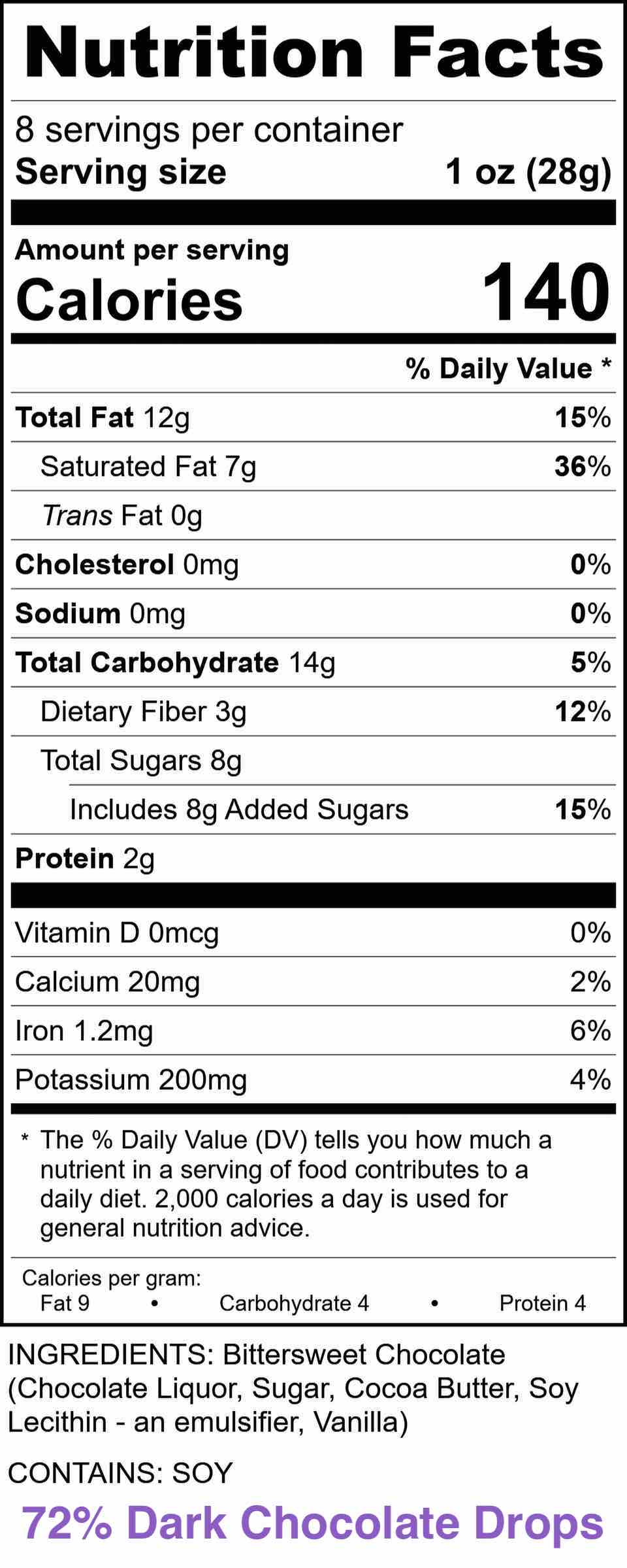 Nutrition Facts - 72% Dark Chocolate Drops
INGREDIENTS: Bittersweet Chocolate (Chocolate Liquor, Sugar, Cocoa Butter, Soy Lecithin-an emulsifier. Vanilla)

CONTAINS: SOY

Serving size 1 oz (28g)
Amount per serving % Daily Value
Calories 140
Total Fat 12g 15%
Saturated Fat 7g 36%
Trans Fat 0g
Cholesterol Omg 0%
Sodium Omg 0%
Total Carbohydrate 14g 5%
Dietary Fiber 3g 12%
Total Sugars 8g 15%
Includes 8g Added Sugars
Protein 2g
Vitamin D 0mcg 0%
Calcium 20mg 2%
Iron 1.2mg 6%
Potassium 200mg 4%
Calories per gram: Fat 9, Carbohydrate 4, Protein 4
